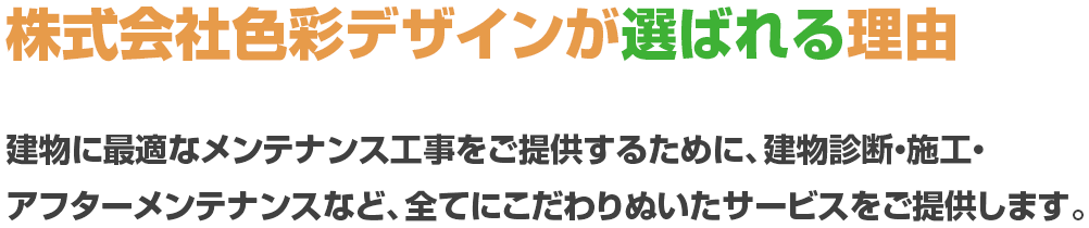 株式会社色彩デザインが選ばれる理由 建物に最適なメンテナンス工事をご提供するために、建物診断・施工・アフターメンテナンスなど、全てにこだわりぬいたサービスをご提供します。
