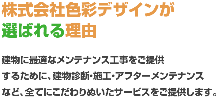株式会社色彩デザインが選ばれる理由 建物に最適なメンテナンス工事をご提供するために、建物診断・施工・アフターメンテナンスなど、全てにこだわりぬいたサービスをご提供します。